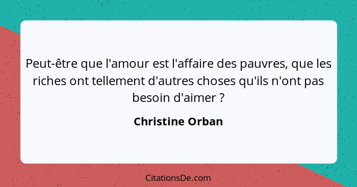 Peut-être que l'amour est l'affaire des pauvres, que les riches ont tellement d'autres choses qu'ils n'ont pas besoin d'aimer ?... - Christine Orban