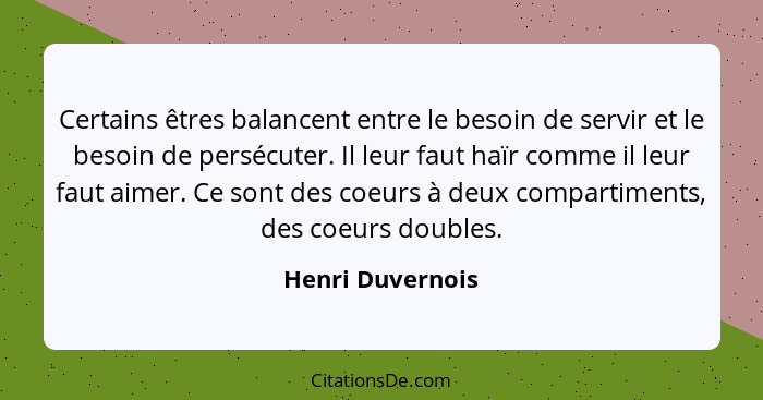 Certains êtres balancent entre le besoin de servir et le besoin de persécuter. Il leur faut haïr comme il leur faut aimer. Ce sont d... - Henri Duvernois