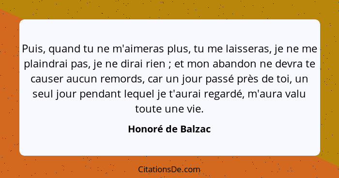 Puis, quand tu ne m'aimeras plus, tu me laisseras, je ne me plaindrai pas, je ne dirai rien ; et mon abandon ne devra te cause... - Honoré de Balzac