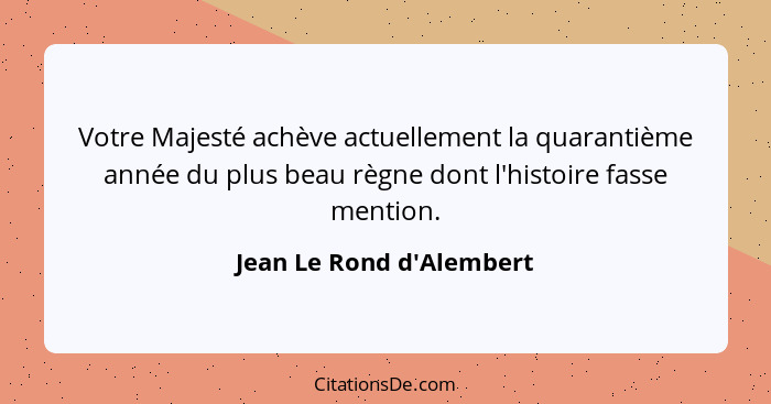 Votre Majesté achève actuellement la quarantième année du plus beau règne dont l'histoire fasse mention.... - Jean Le Rond d'Alembert