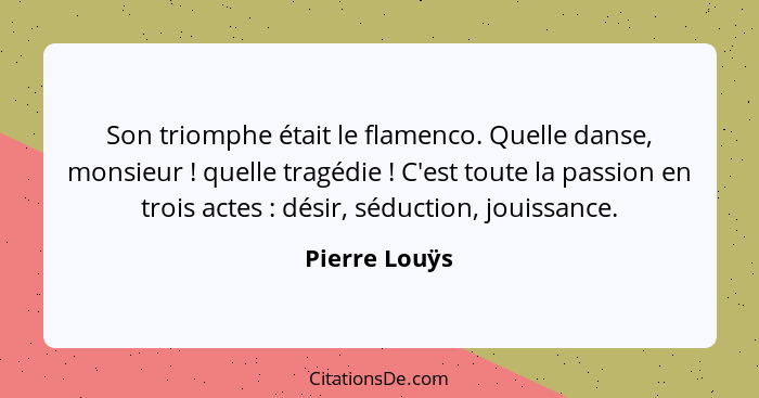 Son triomphe était le flamenco. Quelle danse, monsieur ! quelle tragédie ! C'est toute la passion en trois actes : désir... - Pierre Louÿs