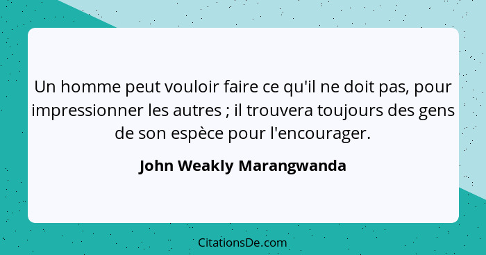 Un homme peut vouloir faire ce qu'il ne doit pas, pour impressionner les autres ; il trouvera toujours des gens de son... - John Weakly Marangwanda