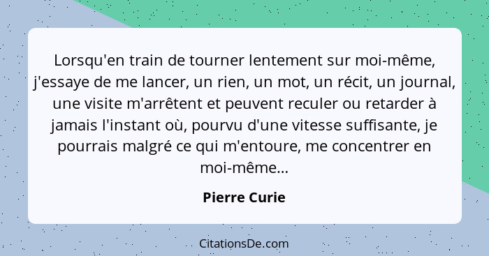 Lorsqu'en train de tourner lentement sur moi-même, j'essaye de me lancer, un rien, un mot, un récit, un journal, une visite m'arrêtent... - Pierre Curie