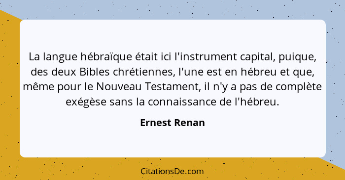 La langue hébraïque était ici l'instrument capital, puique, des deux Bibles chrétiennes, l'une est en hébreu et que, même pour le Nouve... - Ernest Renan