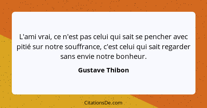 L'ami vrai, ce n'est pas celui qui sait se pencher avec pitié sur notre souffrance, c'est celui qui sait regarder sans envie notre bo... - Gustave Thibon