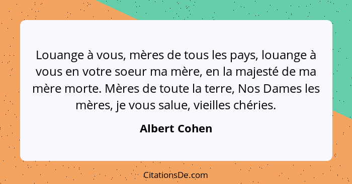 Louange à vous, mères de tous les pays, louange à vous en votre soeur ma mère, en la majesté de ma mère morte. Mères de toute la terre,... - Albert Cohen