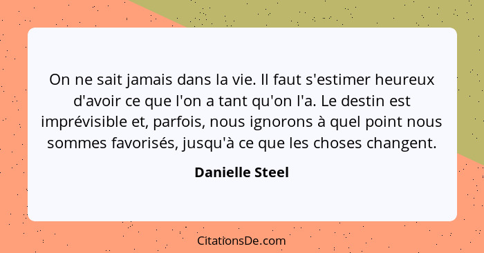 On ne sait jamais dans la vie. Il faut s'estimer heureux d'avoir ce que l'on a tant qu'on l'a. Le destin est imprévisible et, parfois... - Danielle Steel