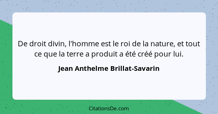 De droit divin, l'homme est le roi de la nature, et tout ce que la terre a produit a été créé pour lui.... - Jean Anthelme Brillat-Savarin