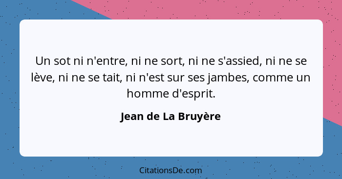 Un sot ni n'entre, ni ne sort, ni ne s'assied, ni ne se lève, ni ne se tait, ni n'est sur ses jambes, comme un homme d'esprit.... - Jean de La Bruyère