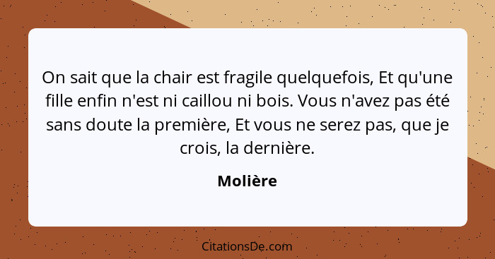 On sait que la chair est fragile quelquefois, Et qu'une fille enfin n'est ni caillou ni bois. Vous n'avez pas été sans doute la première, Et... - Molière