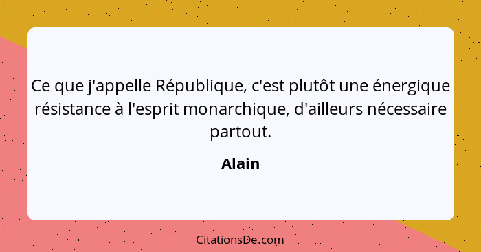 Ce que j'appelle République, c'est plutôt une énergique résistance à l'esprit monarchique, d'ailleurs nécessaire partout.... - Alain