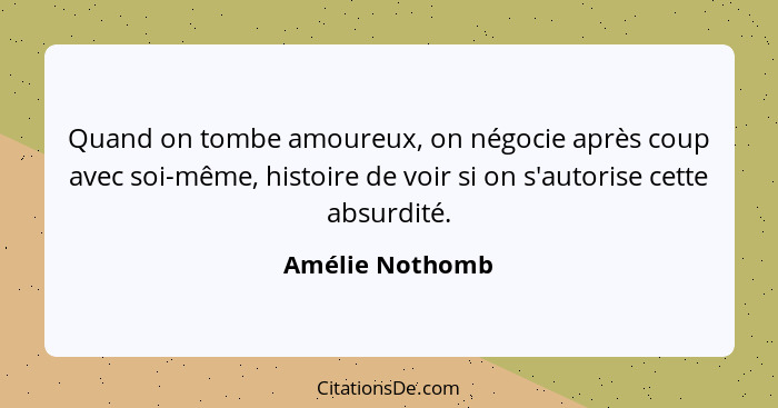 Quand on tombe amoureux, on négocie après coup avec soi-même, histoire de voir si on s'autorise cette absurdité.... - Amélie Nothomb