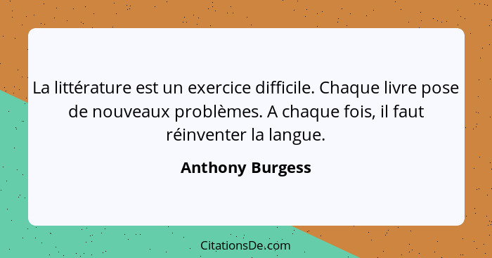 La littérature est un exercice difficile. Chaque livre pose de nouveaux problèmes. A chaque fois, il faut réinventer la langue.... - Anthony Burgess