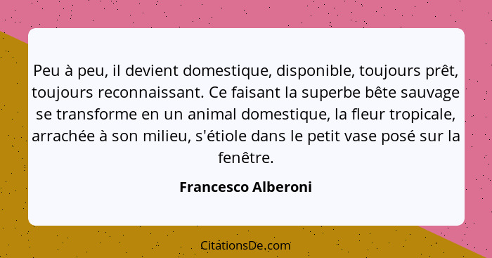 Peu à peu, il devient domestique, disponible, toujours prêt, toujours reconnaissant. Ce faisant la superbe bête sauvage se transf... - Francesco Alberoni