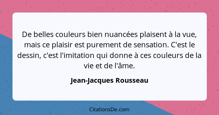 De belles couleurs bien nuancées plaisent à la vue, mais ce plaisir est purement de sensation. C'est le dessin, c'est l'imitat... - Jean-Jacques Rousseau