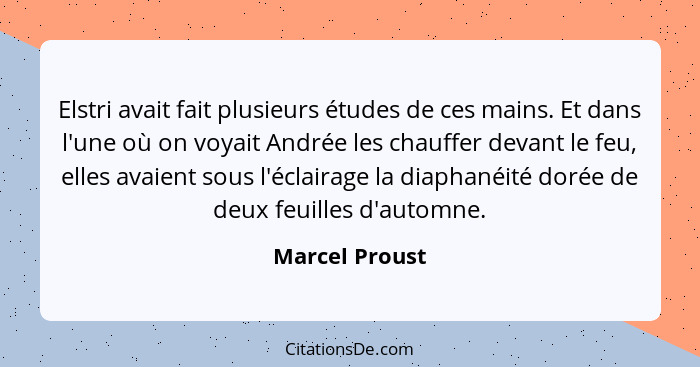 Elstri avait fait plusieurs études de ces mains. Et dans l'une où on voyait Andrée les chauffer devant le feu, elles avaient sous l'éc... - Marcel Proust