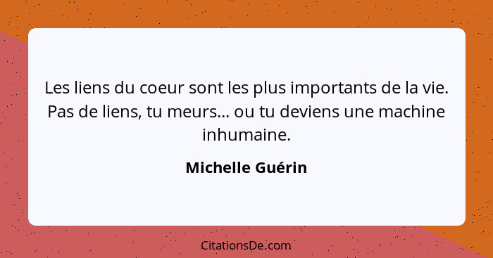 Les liens du coeur sont les plus importants de la vie. Pas de liens, tu meurs... ou tu deviens une machine inhumaine.... - Michelle Guérin