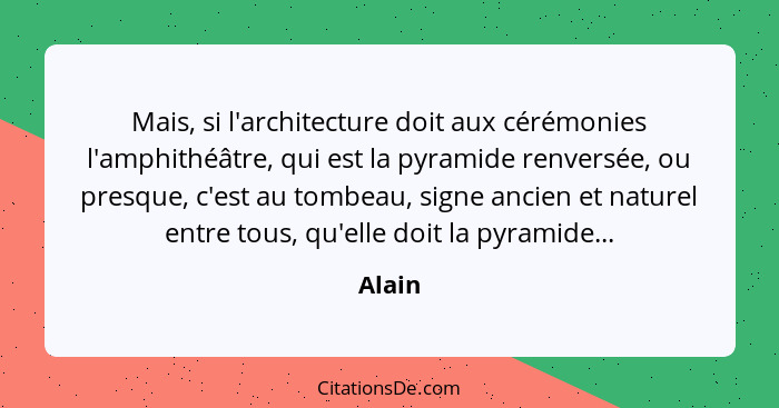 Mais, si l'architecture doit aux cérémonies l'amphithéâtre, qui est la pyramide renversée, ou presque, c'est au tombeau, signe ancien et natur... - Alain