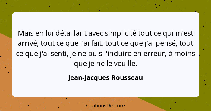 Mais en lui détaillant avec simplicité tout ce qui m'est arrivé, tout ce que j'ai fait, tout ce que j'ai pensé, tout ce que j'... - Jean-Jacques Rousseau