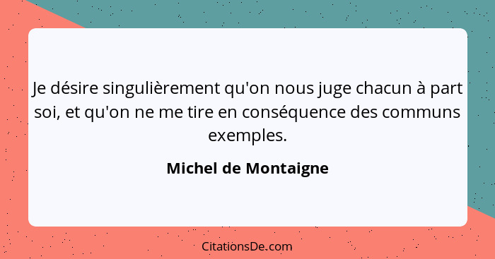 Je désire singulièrement qu'on nous juge chacun à part soi, et qu'on ne me tire en conséquence des communs exemples.... - Michel de Montaigne