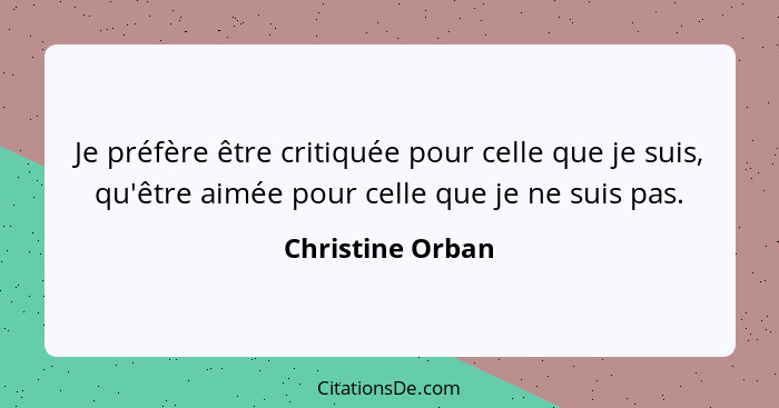 Je préfère être critiquée pour celle que je suis, qu'être aimée pour celle que je ne suis pas.... - Christine Orban