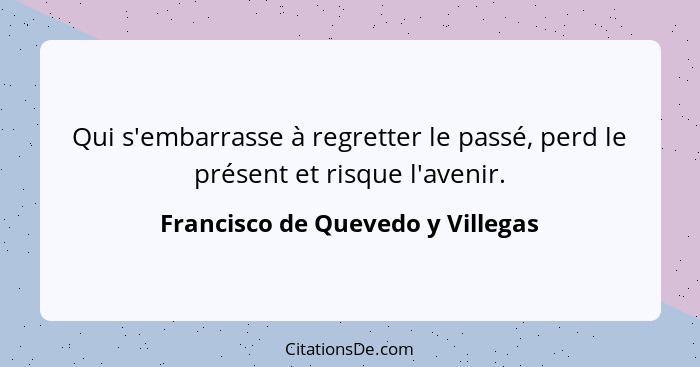 Qui s'embarrasse à regretter le passé, perd le présent et risque l'avenir.... - Francisco de Quevedo y Villegas