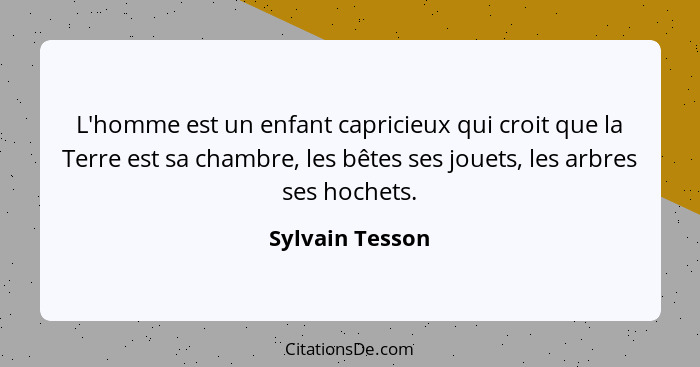 L'homme est un enfant capricieux qui croit que la Terre est sa chambre, les bêtes ses jouets, les arbres ses hochets.... - Sylvain Tesson