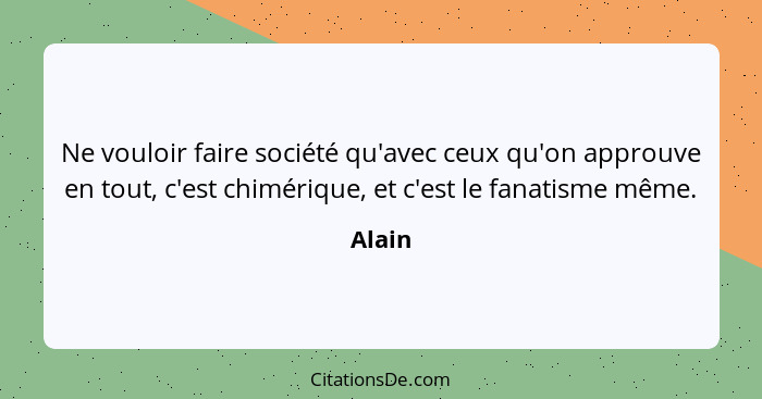 Ne vouloir faire société qu'avec ceux qu'on approuve en tout, c'est chimérique, et c'est le fanatisme même.... - Alain