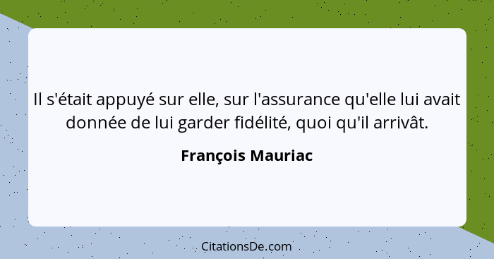 Il s'était appuyé sur elle, sur l'assurance qu'elle lui avait donnée de lui garder fidélité, quoi qu'il arrivât.... - François Mauriac