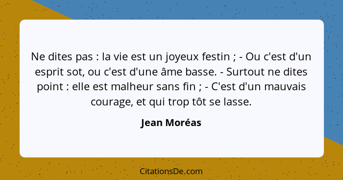 Ne dites pas : la vie est un joyeux festin ; - Ou c'est d'un esprit sot, ou c'est d'une âme basse. - Surtout ne dites point&nb... - Jean Moréas