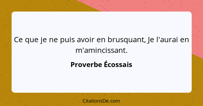 Ce que je ne puis avoir en brusquant, Je l'aurai en m'amincissant.... - Proverbe Écossais