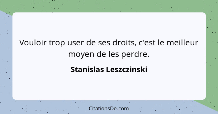 Vouloir trop user de ses droits, c'est le meilleur moyen de les perdre.... - Stanislas Leszczinski