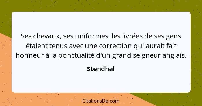 Ses chevaux, ses uniformes, les livrées de ses gens étaient tenus avec une correction qui aurait fait honneur à la ponctualité d'un grand s... - Stendhal