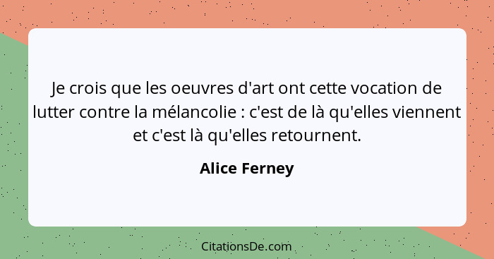 Je crois que les oeuvres d'art ont cette vocation de lutter contre la mélancolie : c'est de là qu'elles viennent et c'est là qu'el... - Alice Ferney