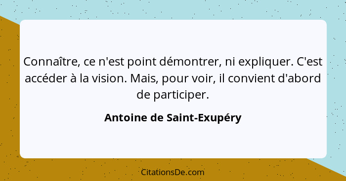 Connaître, ce n'est point démontrer, ni expliquer. C'est accéder à la vision. Mais, pour voir, il convient d'abord de parti... - Antoine de Saint-Exupéry