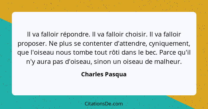 Il va falloir répondre. Il va falloir choisir. Il va falloir proposer. Ne plus se contenter d'attendre, cyniquement, que l'oiseau nou... - Charles Pasqua