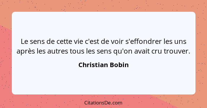 Le sens de cette vie c'est de voir s'effondrer les uns après les autres tous les sens qu'on avait cru trouver.... - Christian Bobin