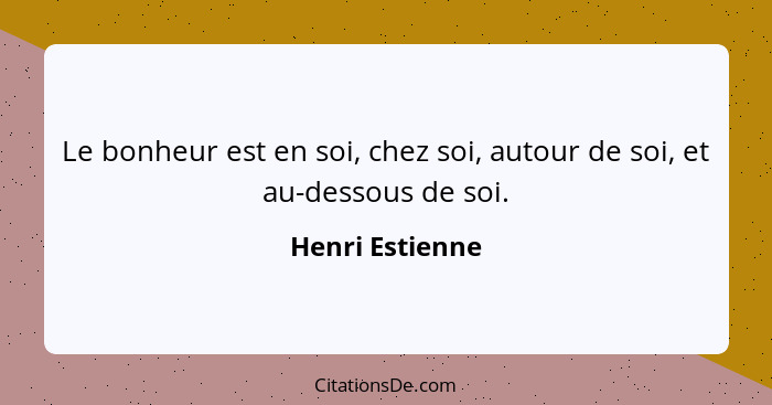 Le bonheur est en soi, chez soi, autour de soi, et au-dessous de soi.... - Henri Estienne