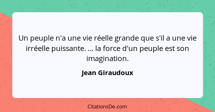 Un peuple n'a une vie réelle grande que s'il a une vie irréelle puissante. ... la force d'un peuple est son imagination.... - Jean Giraudoux