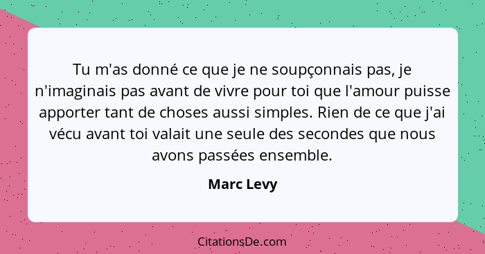 Tu m'as donné ce que je ne soupçonnais pas, je n'imaginais pas avant de vivre pour toi que l'amour puisse apporter tant de choses aussi si... - Marc Levy