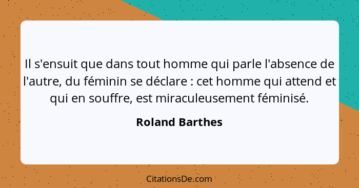 Il s'ensuit que dans tout homme qui parle l'absence de l'autre, du féminin se déclare : cet homme qui attend et qui en souffre,... - Roland Barthes