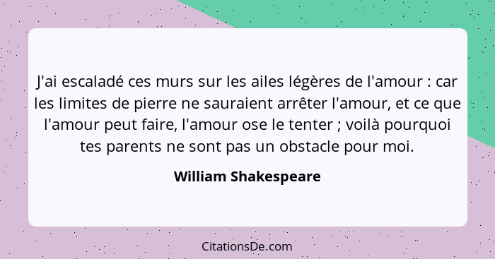 J'ai escaladé ces murs sur les ailes légères de l'amour : car les limites de pierre ne sauraient arrêter l'amour, et ce que... - William Shakespeare