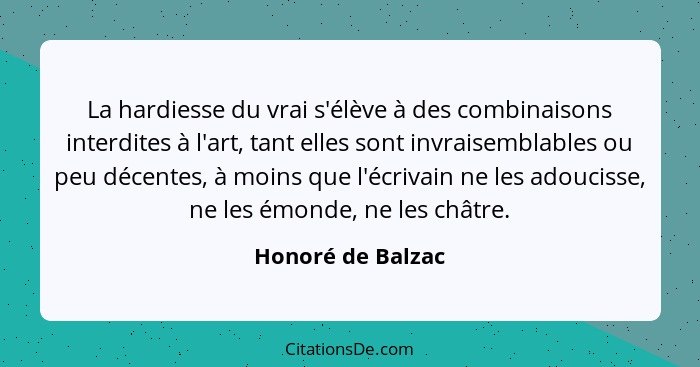 La hardiesse du vrai s'élève à des combinaisons interdites à l'art, tant elles sont invraisemblables ou peu décentes, à moins que l... - Honoré de Balzac