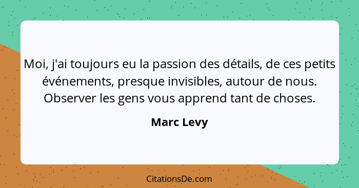 Moi, j'ai toujours eu la passion des détails, de ces petits événements, presque invisibles, autour de nous. Observer les gens vous apprend... - Marc Levy