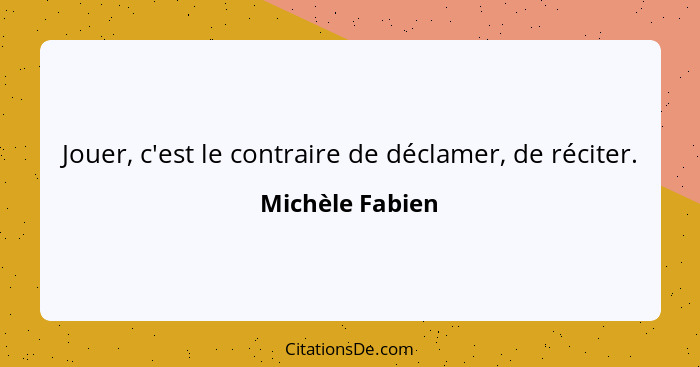 Jouer, c'est le contraire de déclamer, de réciter.... - Michèle Fabien