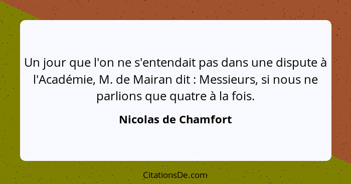 Un jour que l'on ne s'entendait pas dans une dispute à l'Académie, M. de Mairan dit : Messieurs, si nous ne parlions que qu... - Nicolas de Chamfort