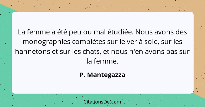 La femme a été peu ou mal étudiée. Nous avons des monographies complètes sur le ver à soie, sur les hannetons et sur les chats, et nou... - P. Mantegazza