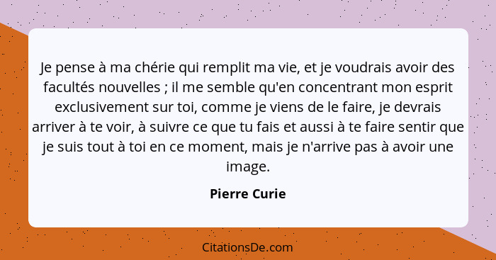 Je pense à ma chérie qui remplit ma vie, et je voudrais avoir des facultés nouvelles ; il me semble qu'en concentrant mon esprit e... - Pierre Curie