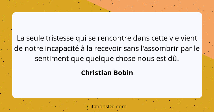 La seule tristesse qui se rencontre dans cette vie vient de notre incapacité à la recevoir sans l'assombrir par le sentiment que que... - Christian Bobin