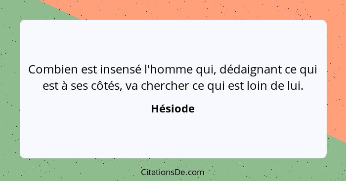 Combien est insensé l'homme qui, dédaignant ce qui est à ses côtés, va chercher ce qui est loin de lui.... - Hésiode